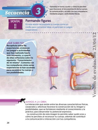28
11
SESIÓN Formando figuras
Opinarás en torno a quién y cómo te percibes
para favorecer el reconocimiento de tu cuerpo,
la comunicación y el trato con tus compañeros,
mediante juegos y actividades físicas.Secuencia 3
¿QUÉ SABES TÚ?
Recapitula sobre las
experiencias vividas en
los juegos o actividades
que has realizado hasta
este momento, y a partir
de ellas reflexiona sobre lo
siguiente: “Conocimiento
de mí mismo”. Comenta con
tus compañeros cómo estas
experiencias te han ayudado
para reconocer tu cuerpo y
sus posibilidades.
MANOS A LA OBRA
La interacción que existe entre las diversas características físicas,
corporales y afectivas favorece la construcción de tu imagen y
posibilidades, que se fortalecen mediante el conocimiento y la
práctica, para desarrollar tu potencial expresivo.
La construcción de esta imagen te permite saber quién eres y
cómo te percibes al reconocer tu cuerpo, además de contribuir
a la comunicación e interacción con tus compañeros.
En esta sesión reconocerás tu cuerpo como un
medio para comunicar ideas, al participar en juegos
cooperativos.
Versióndeevaluación23/04/12
 