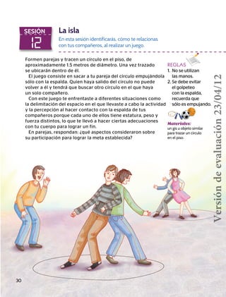 12
SESIÓN La isla
En esta sesión identificarás, cómo te relacionas
con tus compañeros, al realizar un juego.
Formen parejas y tracen un círculo en el piso, de
aproximadamente 1.5 metros de diámetro. Una vez trazado
se ubicarán dentro de él.
El juego consiste en sacar a tu pareja del círculo empujándola
sólo con la espalda. Quien haya salido del círculo no puede
volver a él y tendrá que buscar otro círculo en el que haya
un solo compañero.
Con este juego te enfrentaste a diferentes situaciones como
la delimitación del espacio en el que llevaste a cabo la actividad
y la percepción al hacer contacto con la espalda de tus
compañeros porque cada uno de ellos tiene estatura, peso y
fuerza distintos, lo que te llevó a hacer ciertas adecuaciones
con tu cuerpo para lograr un fin.
En parejas, respondan: ¿qué aspectos consideraron sobre
su participación para lograr la meta establecida?
Materiales:
un gis u objeto similar
para trazar un círculo
en el piso.
REGLAS
1.	 No se utilizan
las manos.
2. Se debe evitar
el golpeteo
con la espalda,
recuerda que
	 sólo es empujando.
30
Versióndeevaluación23/04/12
 