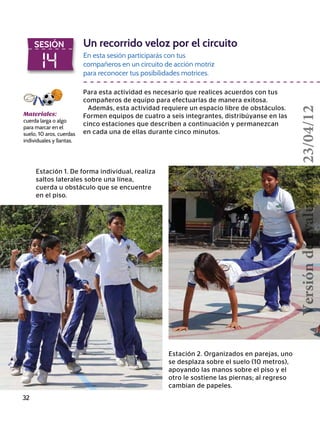 32
14
SESIÓN Un recorrido veloz por el circuito
En esta sesión participarás con tus
compañeros en un circuito de acción motriz
para reconocer tus posibilidades motrices.
Para esta actividad es necesario que realices acuerdos con tus
compañeros de equipo para efectuarlas de manera exitosa.
Además, esta actividad requiere un espacio libre de obstáculos.
Formen equipos de cuatro a seis integrantes, distribúyanse en las
cinco estaciones que describen a continuación y permanezcan
en cada una de ellas durante cinco minutos.
Materiales:
cuerda larga o algo
para marcar en el
suelo, 10 aros, cuerdas
individuales y llantas.
Estación 1. De forma individual, realiza
saltos laterales sobre una línea,
cuerda u obstáculo que se encuentre
en el piso.
Estación 2. Organizados en parejas, uno
se desplaza sobre el suelo (10 metros),
apoyando las manos sobre el piso y el
otro le sostiene las piernas; al regreso
cambian de papeles.
Versióndeevaluación23/04/12
 