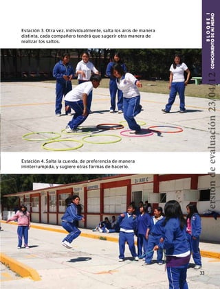 BLOQUEI
CONOCIMIENTODEMÍMISMOCONOCIMIENTODEMÍMISMO
BLOQUEI
Estación 3. Otra vez, individualmente, salta los aros de manera
distinta, cada compañero tendrá que sugerir otra manera de
realizar los saltos.
Estación 4. Salta la cuerda, de preferencia de manera
ininterrumpida, y sugiere otras formas de hacerlo.
33
Versióndeevaluación23/04/12
 