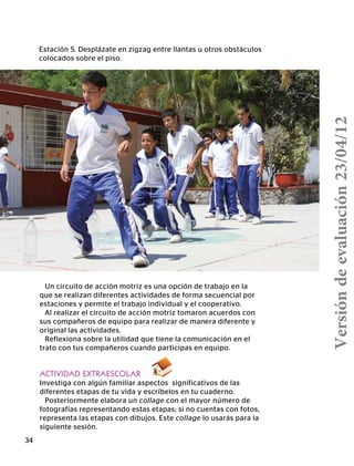34
Estación 5. Desplázate en zigzag entre llantas u otros obstáculos
colocados sobre el piso.
Un circuito de acción motriz es una opción de trabajo en la
que se realizan diferentes actividades de forma secuencial por
estaciones y permite el trabajo individual y el cooperativo.
Al realizar el circuito de acción motriz tomaron acuerdos con
sus compañeros de equipo para realizar de manera diferente y
original las actividades.
Reflexiona sobre la utilidad que tiene la comunicación en el
trato con tus compañeros cuando participas en equipo.
ACTIVIDAD EXTRAESCOLAR
Investiga con algún familiar aspectos significativos de las
diferentes etapas de tu vida y escríbelos en tu cuaderno. 		
Posteriormente elabora un collage con el mayor número de
fotografías representando estas etapas; si no cuentas con fotos,
representa las etapas con dibujos. Este collage lo usarás para la
siguiente sesión.
Versióndeevaluación23/04/12
 