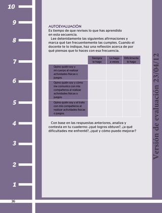 2
1
3
4
5
6
7
8
9
10
AUTOEVALUACIÓN
Es tiempo de que revises lo que has aprendido
en esta secuencia.
Lee detenidamente las siguientes afirmaciones y
marca qué tan frecuentemente las cumples. Cuando el
docente te lo indique, haz una reflexión acerca de por
qué piensas que lo haces con esa frecuencia.
Siempre
lo hago
Lo hago
a veces
Difícilmente
lo hago
Opino quién soy y
mi cuerpo al realizar
actividades físicas o
juegos.
Opino quién soy y cómo
me comunico con mis
compañeros al realizar
actividades físicas o
juegos.
Opino quién soy y el trato
con mis compañeros al
realizar actividades físicas
o juegos.
Con base en las respuestas anteriores, analiza y
contesta en tu cuaderno: ¿qué logros obtuve?, ¿a qué
dificultades me enfrenté?, ¿qué y cómo puedo mejorar?
36
Versióndeevaluación23/04/12
 
