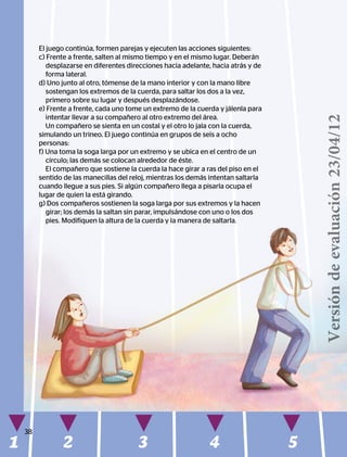 1 2 3 4 5
38
El juego continúa, formen parejas y ejecuten las acciones siguientes:
c) Frente a frente, salten al mismo tiempo y en el mismo lugar. Deberán
desplazarse en diferentes direcciones hacia adelante, hacia atrás y de
forma lateral.
d) Uno junto al otro, tómense de la mano interior y con la mano libre
sostengan los extremos de la cuerda, para saltar los dos a la vez,
primero sobre su lugar y después desplazándose.
e) Frente a frente, cada uno tome un extremo de la cuerda y jálenla para
intentar llevar a su compañero al otro extremo del área.
Un compañero se sienta en un costal y el otro lo jala con la cuerda,
simulando un trineo. El juego continúa en grupos de seis a ocho
personas:
f) Una toma la soga larga por un extremo y se ubica en el centro de un
círculo; las demás se colocan alrededor de éste.
El compañero que sostiene la cuerda la hace girar a ras del piso en el
sentido de las manecillas del reloj, mientras los demás intentan saltarla
cuando llegue a sus pies. Si algún compañero llega a pisarla ocupa el
lugar de quien la está girando.
g) Dos compañeros sostienen la soga larga por sus extremos y la hacen
girar; los demás la saltan sin parar, impulsándose con uno o los dos
pies. Modifiquen la altura de la cuerda y la manera de saltarla.
Versióndeevaluación23/04/12
 