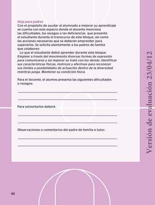 Hoja para padres
Con el propósito de ayudar al alumnado a mejorar su aprendizaje
se cuenta con este espacio donde el docente menciona
las dificultades, los rezagos o las deficiencias que presentó
el estudiante durante el transcurso de este bloque, así como
las acciones necesarias que se deberán emprender para
superarlos. Se solicita atentamente a los padres de familia
que colaboren.
Lo que el estudiante debió aprender durante este bloque:
Emplear a través del movimiento diversas formas de expresión
para comunicarse y así mejorar su trato con los demás. Identificar
sus características físicas, motrices y afectivas para reconocer
sus límites y posibilidades de actuación dentro de la diversidad
mientras juega. Mantener su condición física.
Para el docente, el alumno presenta las siguientes dificultades
o rezagos:
Para solventarlos deberá:
Observaciones o comentarios del padre de familia o tutor:
40
Versióndeevaluación23/04/12
 