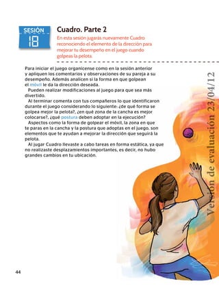 18
SESIÓN Cuadro. Parte 2
En esta sesión jugarás nuevamente Cuadro
reconociendo el elemento de la dirección para
mejorar tu desempeño en el juego cuando
golpeas la pelota.
Para iniciar el juego organícense como en la sesión anterior
y apliquen los comentarios y observaciones de su pareja a su
desempeño. Además analicen si la forma en que golpean
el móvil le da la dirección deseada.
Pueden realizar modificaciones al juego para que sea más
divertido.
Al terminar comenta con tus compañeros lo que identificaron
durante el juego considerando lo siguiente: ¿de qué forma se
golpea mejor la pelota?, ¿en qué zona de la cancha es mejor
colocarse?, ¿qué postura deben adoptar en la ejecución?
Aspectos como la forma de golpear el móvil, la zona en que
te paras en la cancha y la postura que adoptas en el juego, son
elementos que te ayudan a mejorar la dirección que seguirá la
pelota.
Al jugar Cuadro llevaste a cabo tareas en forma estática, ya que
no realizaste desplazamientos importantes, es decir, no hubo
grandes cambios en tu ubicación.
44
Versióndeevaluación23/04/12
 
