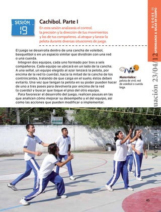 19
SESIÓN Cachibol. Parte I
En esta sesión analizarás el control,
la precisión y la dirección de tus movimientos
y los de tus compañeros. al atrapar y lanzar la
pelota durante diversas situaciones de juego.
El juego se desarrolla dentro de una cancha de voleibol,
basquetbol o en un espacio similar que dividirán con una red
o una cuerda.
Integren dos equipos, cada uno formado por tres a seis
compañeros. Cada equipo se ubicará en un lado de la cancha.
A una señal, un equipo elegido al azar lanzará la pelota, por
encima de la red (o cuerda), hacia la mitad de la cancha de los
contrincantes, tratando de que caiga en el suelo; éstos deben
evitarlo. Una vez que tengan la pelota en su poder pueden hacer
de uno a tres pases para devolverla por encima de la red
(o cuerda) y buscar que toque el piso del otro equipo.
Para favorecer el desarrollo del juego, realicen pausas en las
que analicen cómo mejorar su desempeño y el del equipo, así
como las acciones que pueden modificar o implementar.
Materiales:
pelota de vinil, red
de voleibol o cuerda
larga.
45
BLOQUEII
APRENDAMOSAJUGARENEQUIPOVersióndeevaluación23/04/12
 