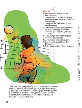 46
REGLAS
1. No pueden invadir la cancha del
equipo contrario.
2. Deben enviar por lo menos un pase y
máximo tres antes de lanzar la pelota al
lado contrario.
3. Se juega en tres fases o sets de seis
puntos cada uno.
4. Cada vez que uno de los equipos lanza
la pelota y ésta cae al suelo de los
contrarios gana un punto, y el juego
se reinicia.
5. El saque se pierde cuando el equipo
contrario logra un punto.
6. Los puntos de cada set se suman.
7. Gana el equipo que obtenga dos
de tres sets.
8. Todos los compañeros deben participar.
Observa a tus compañeros y analiza cómo recibe la pelota
cada uno de ellos, sus mejores golpes, sus puntos débiles
y los desplazamientos que realizan al jugar. Esto te ayudará
a determinar el nivel de control, precisión y dirección que se
necesita al efectuar la actividad, y a corregir o mejorar
tu desempeño y el del equipo.
Versióndeevaluación23/04/12
 