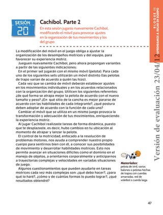 20
SESIÓN Cachibol. Parte 2
En esta sesión jugarás nuevamente Cachibol,
modificando el móvil para provocar ajustes
en la organización de tus movimientos y los
del grupo.
La modificación del móvil en el juego obliga a ajustar la
organización de los desempeños motrices y del equipo, para
favorecer su experiencia motriz.
Jueguen nuevamente Cachibol, pero ahora propongan variantes
a partir de las siguientes indicaciones:
En el primer set jugarán con el mismo móvil (pelota). Para cada
uno de los siguientes sets utilizarán un móvil distinto (las pelotas
de trapo varían de acuerdo a quién las hizo).
Cada vez que se cambia de móvil deberán establecer ajustes
en los movimientos individuales y en los acuerdos relacionados
con la organización del grupo. Utilicen los siguientes referentes:
¿de qué forma se atrapa mejor la pelota de acuerdo con el nuevo
tamaño y peso? ¿En qué sitio de la cancha es mejor pararse de
acuerdo con las habilidades de cada integrante?, ¿qué postura
deben adoptar de acuerdo con la función de cada uno?
Cambiar el móvil que se utiliza en un mismo juego provoca la
transformación y adecuación de tus movimientos, enriqueciendo
la experiencia motriz.
Al jugar Cachibol realizaste tareas de forma dinámica, puesto
que te desplazaste, es decir, hubo cambios en tu ubicación al
momento de atrapar y lanzar la pelota.
El control de la motricidad, enfocado a la resolución de
problemas motores, nos ayuda a comprender nuestro propio
cuerpo para sentirnos bien con él, a conocer sus posibilidades
de movimiento y desarrollar habilidades motrices. Esto nos
permite avanzar en situaciones difíciles como el dominio en el
manejo de objetos, a orientarnos corporalmente y anticiparnos
a trayectorias complejas y velocidades en variadas situaciones
de juego.
Algunos cuestionamientos que pueden ayudarte en tareas
motrices cada vez más complejas son: ¿qué debo hacer?, ¿para
qué lo haré?, ¿cómo y de cuántas formas lo puedo lograr?, ¿qué
resultados obtendré?
Materiales:
pelota de vinil, varios
balones o pelotas hechas
de trapos con cuerdas
amarradas, red de
voleibol o cuerda larga.
47
BLOQUEII
APRENDAMOSAJUGARENEQUIPOVersióndeevaluación23/04/12
 
