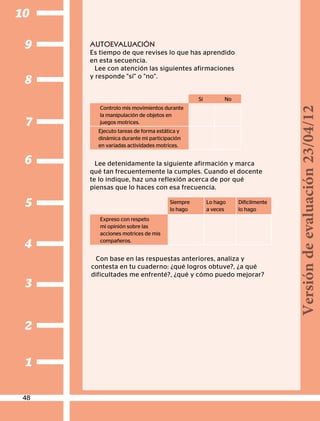 2
1
3
4
5
6
7
8
9
10
AUTOEVALUACIÓN
Es tiempo de que revises lo que has aprendido
en esta secuencia.
Lee con atención las siguientes afirmaciones
y responde sí o no.
Lee detenidamente la siguiente afirmación y marca
qué tan frecuentemente la cumples. Cuando el docente
te lo indique, haz una reflexión acerca de por qué
piensas que lo haces con esa frecuencia.
Sí No
Controlo mis movimientos durante
la manipulación de objetos en
juegos motrices.
Ejecuto tareas de forma estática y
dinámica durante mi participación
en variadas actividades motrices.
Siempre
lo hago
Lo hago
a veces
Difícilmente
lo hago
Expreso con respeto
mi opinión sobre las
acciones motrices de mis
compañeros.
Con base en las respuestas anteriores, analiza y
contesta en tu cuaderno: ¿qué logros obtuve?, ¿a qué
dificultades me enfrenté?, ¿qué y cómo puedo mejorar?
48
Versióndeevaluación23/04/12
 