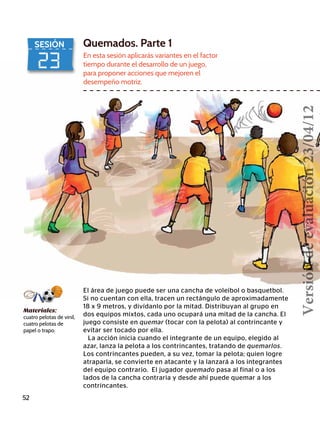 23
SESIÓN Quemados. Parte 1
En esta sesión aplicarás variantes en el factor
tiempo durante el desarrollo de un juego,
para proponer acciones que mejoren el
desempeño motriz.
El área de juego puede ser una cancha de voleibol o basquetbol.
Si no cuentan con ella, tracen un rectángulo de aproximadamente
18 x 9 metros, y divídanlo por la mitad. Distribuyan al grupo en
dos equipos mixtos, cada uno ocupará una mitad de la cancha. El
juego consiste en quemar (tocar con la pelota) al contrincante y
evitar ser tocado por ella.
La acción inicia cuando el integrante de un equipo, elegido al
azar, lanza la pelota a los contrincantes, tratando de quemarlos.
Los contrincantes pueden, a su vez, tomar la pelota; quien logre
atraparla, se convierte en atacante y la lanzará a los integrantes
del equipo contrario. El jugador quemado pasa al final o a los
lados de la cancha contraria y desde ahí puede quemar a los
contrincantes.
52
Materiales:
cuatro pelotas de vinil,
cuatro pelotas de
papel o trapo.
Versióndeevaluación23/04/12
 