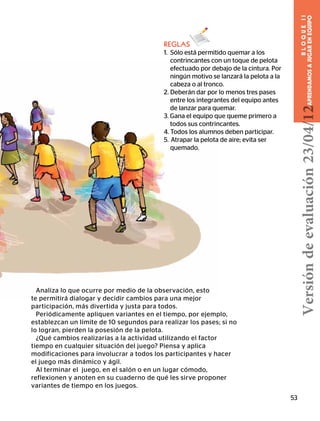 Analiza lo que ocurre por medio de la observación, esto
te permitirá dialogar y decidir cambios para una mejor
participación, más divertida y justa para todos.
Periódicamente apliquen variantes en el tiempo, por ejemplo,
establezcan un límite de 10 segundos para realizar los pases; si no
lo logran, pierden la posesión de la pelota.
¿Qué cambios realizarías a la actividad utilizando el factor
tiempo en cualquier situación del juego? Piensa y aplica
modificaciones para involucrar a todos los participantes y hacer
el juego más dinámico y ágil.
Al terminar el juego, en el salón o en un lugar cómodo,
reflexionen y anoten en su cuaderno de qué les sirve proponer
variantes de tiempo en los juegos.
53
BLOQUEII
APRENDAMOSAJUGARENEQUIPO
REGLAS
1. Sólo está permitido quemar a los
contrincantes con un toque de pelota
efectuado por debajo de la cintura. Por
ningún motivo se lanzará la pelota a la
cabeza o al tronco.
2. Deberán dar por lo menos tres pases
entre los integrantes del equipo antes
de lanzar para quemar.
3. Gana el equipo que queme primero a
todos sus contrincantes.
4. Todos los alumnos deben participar.
5.  Atrapar la pelota de aire; evita ser
quemado.
Versióndeevaluación23/04/12
 