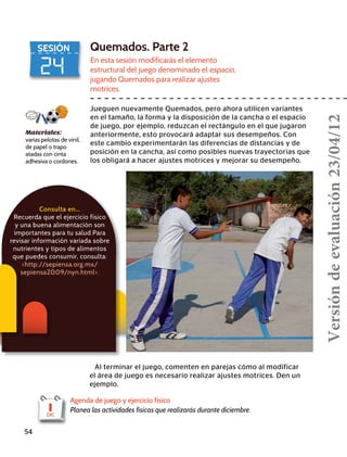 24
SESIÓN Quemados. Parte 2
En esta sesión modificarás el elemento
estructural del juego denominado el espacio,
jugando Quemados para realizar ajustes
motrices.
Jueguen nuevamente Quemados, pero ahora utilicen variantes
en el tamaño, la forma y la disposición de la cancha o el espacio
de juego, por ejemplo, reduzcan el rectángulo en el que jugaron
anteriormente, esto provocará adaptar sus desempeños. Con
este cambio experimentarán las diferencias de distancias y de
posición en la cancha, así como posibles nuevas trayectorias que
los obligará a hacer ajustes motrices y mejorar su desempeño.
Materiales:
varias pelotas de vinil,
de papel o trapo
atadas con cinta
adhesiva o cordones.
Al terminar el juego, comenten en parejas cómo al modificar
el área de juego es necesario realizar ajustes motrices. Den un
ejemplo.
54
Agenda de juego y ejercicio físico
Planea las actividades físicas que realizarás durante diciembre.1DIC
Consulta en…
Recuerda que el ejercicio físico
y una buena alimentación son
importantes para tu salud.Para
revisar información variada sobre
nutrientes y tipos de alimentos
que puedes consumir, consulta:
http://sepiensa.org.mx/
sepiensa2009/nyn.html.
Versióndeevaluación23/04/12
 