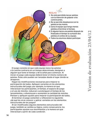 El juego consiste en que cada equipo lance las pelotas
a la cancha contraria en un tiempo determinado; designen a
alguien que tome el tiempo y dé la señal para comenzar. Al
iniciar el juego cada equipo deberá tener el mismo número de
pelotas. Éstas sólo pueden ser lanzadas desde el lugar donde se
atraparon.
Hagan las modificaciones necesarias para mejorar la
participación de todos. Apliquen variantes en los elementos
estructurales del juego, por ejemplo, la manera en que
interactúan los participantes, el tiempo, el espacio de juego
o el uso de móviles: reduzcan o prolonguen el tiempo de los
lanzamientos, o disminuyan o aumenten la cantidad de móviles.
Piensen y apliquen ajustes para mejorar la participación de todos.
Al terminar el juego comenten y reflexionen lo siguiente:
¿de qué les sirve conocer y aplicar variantes en los elementos
estructurales de los juegos?
Al ser modificados algunos elementos estructurales del
juego, también se cambia su lógica, como consecuencia, los
participantes ajustan sus movimientos y la manera en que
interactúan a partir de cada condición.
56
REGLAS
1. No está permitido lanzar pelotas
	 con la intención de golpear a los
contrincantes.
2. No se permite desplazarse con la
pelota en las manos.
3. Gana el equipo que tenga menos
pelotas al terminar el tiempo.
4. Si alguien lanza una pelota después de
finalizado el tiempo se sumarán dos
pelotas al conteo de su equipo.
5. Todos los alumnos deben participar.
Versióndeevaluación23/04/12
 