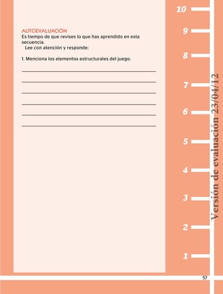 1
2
3
4
5
6
7
8
9
10
AUTOEVALUACIÓN
Es tiempo de que revises lo que has aprendido en esta
secuencia.
Lee con atención y responde:
1. Menciona los elementos estructurales del juego.
57
Versióndeevaluación23/04/12
 