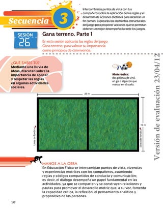 20 m
10 m
Líneadefondo
Líneadefondo
58
26
SESIÓN Gana terreno. Parte 1
Intercambiarás puntos de vista con tus
compañeros sobre la aplicación de las reglas y el
desarrollo de acciones motrices para alcanzar un
fin común. Explicarás los elementos estructurales
del juego para proponer acciones que te permitan
obtener un mejor desempeño durante los juegos.
¿QUÉ SABES TÚ?
Mediante una lluvia de
ideas, discutan sobre la
importancia de aplicar
y respetar las reglas
en algunas actividades
sociales.
MANOS A LA OBRA
En Educación Física se intercambian puntos de vista, vivencias
y experiencias motrices con los compañeros, asumiendo
reglas y códigos compartidos de conducta y comunicación;
es decir, el diálogo desempeña un papel fundamental en las
actividades, ya que se comparten y se construyen relaciones y
pautas para promover el desarrollo motriz que, a su vez, fomenta
la capacidad crítica, la reflexión, el pensamiento analítico y
propositivo de las personas.
En esta sesión aplicarás las reglas del juego
Gana terreno, para valorar su importancia
como principios de convivencia.
Secuencia 3
Materiales:
dos pelotas de vinil,
un gis o algo con que
marcar en el suelo.
Versióndeevaluación23/04/12
 