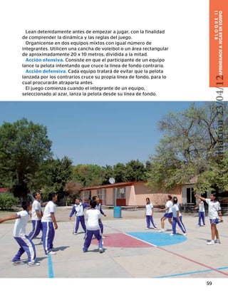 59
BLOQUEII
APRENDAMOSAJUGARENEQUIPO
Lean detenidamente antes de empezar a jugar, con la finalidad
de comprender la dinámica y las reglas del juego.
Organícense en dos equipos mixtos con igual número de
integrantes. Utilicen una cancha de voleibol o un área rectangular
de aproximadamente 20 x 10 metros, dividida a la mitad.
Acción ofensiva. Consiste en que el participante de un equipo
lance la pelota intentando que cruce la línea de fondo contraria.
Acción defensiva. Cada equipo tratará de evitar que la pelota
lanzada por los contrarios cruce su propia línea de fondo, para lo
cual procurarán atraparla antes.
El juego comienza cuando el integrante de un equipo,
seleccionado al azar, lanza la pelota desde su línea de fondo.
Versióndeevaluación23/04/12
 