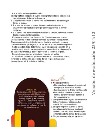 60
Consulta en…
Revisa el vínculo http://sepiensa.
org.mx/sepiensa2009/jovenes.
html, en el apartado “Mi casa,
orden y reglas”, y lee “Futbol y
legalidad”. La lectura te permitirá
reflexionar sobre la importancia
que tienen las reglas en la vida de
los seres humanos.
Recepción del equipo contrario:
1. Si la pelota es atrapada al vuelo, el receptor puede dar tres pasos o
zancadas antes de lanzarla de nuevo.
2. El jugador que recibe la pelota sólo podrá lanzarla desde el lugar
donde la atrapó.
3. Si al intentar atrapar la pelota, ésta rebota hacia delante, el
lanzamiento se efectúa en el lugar donde se produjo el primer
contacto.
4. Si la pelota sale de los límites laterales de la cancha, se vuelve a lanzar
desde el lugar donde ha salido.
El juego se realiza por tiempos de 15 minutos o por puntos.
Decidan entre todos cuántos tiempos o puntos se disputarán.
El equipo que inicia, intenta lanzar hacia la parte del terreno
contrario menos protegida, a fin de evitar el bloqueo de la pelota.
Cada jugador debe determinar su propia zona de acción en la
cancha, estar atento para calcular los movimientos y la posición
de sus compañeros, y poder apoyarlos si fallan la jugada.
Recuerden que es muy importante respetar las reglas.
Al terminar, reflexiona y comenta con tus compañeros cómo
favorece la aplicación adecuada de las reglas del juego al
desarrollo armónico de la actividad.
REGLAS
1. No está permitido:
	 • Bloquear la pelota con otra parte del 	
	 cuerpo que no sean las manos.
	 • Caminar, correr o driblar con la pelota.
	 • Lanzar directamente la pelota a  
la línea de fondo sin que bote en el
	 terreno contrario.
2. Los que cometan alguna de estas faltas
deben retroceder tres zancadas
	 a partir del primer contacto.
3. 	Se logra un punto cuando la pelota
lanzada cruza la línea de fondo del
terreno contrario, después de dar por 	 	
lo menos un bote dentro de la cancha.
4. Ningún alumno debe ser excluido.
Versióndeevaluación23/04/12
 