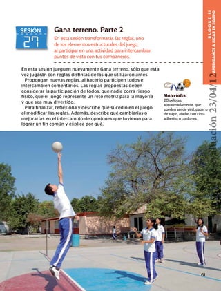 BLOQUEII
APRENDAMOSAJUGARENEQUIPO
27
SESIÓN Gana terreno. Parte 2
En esta sesión transformarás las reglas, uno
de los elementos estructurales del juego,
al participar en una actividad para intercambiar
puntos de vista con tus compañeros.
Materiales:
20 pelotas,
aproximadamente, que
pueden ser de vinil, papel o
de trapo, atadas con cinta
adhesiva o cordones.
En esta sesión jueguen nuevamente Gana terreno, sólo que esta
vez jugarán con reglas distintas de las que utilizaron antes.
Propongan nuevas reglas, al hacerlo participen todos e
intercambien comentarios. Las reglas propuestas deben
considerar la participación de todos, que nadie corra riesgo
físico, que el juego represente un reto motriz para la mayoría
y que sea muy divertido.
Para finalizar, reflexiona y describe qué sucedió en el juego
al modificar las reglas. Además, describe qué cambiarías o
mejorarías en el intercambio de opiniones que tuvieron para
lograr un fin común y explica por qué.
61
Versióndeevaluación23/04/12
 