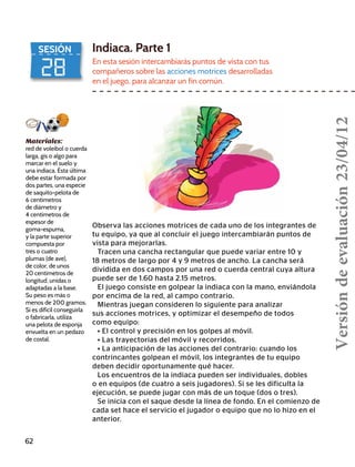 28
SESIÓN Indiaca. Parte 1
En esta sesión intercambiarás puntos de vista con tus
compañeros sobre las acciones motrices desarrolladas
en el juego, para alcanzar un fin común.
Observa las acciones motrices de cada uno de los integrantes de
tu equipo, ya que al concluir el juego intercambiarán puntos de
vista para mejorarlas.
Tracen una cancha rectangular que puede variar entre 10 y
18 metros de largo por 4 y 9 metros de ancho. La cancha será
dividida en dos campos por una red o cuerda central cuya altura
puede ser de 1.60 hasta 2.15 metros.
El juego consiste en golpear la indiaca con la mano, enviándola
por encima de la red, al campo contrario.
Mientras juegan consideren lo siguiente para analizar
sus acciones motrices, y optimizar el desempeño de todos
como equipo:
• El control y precisión en los golpes al móvil.
• Las trayectorias del móvil y recorridos.
• La anticipación de las acciones del contrario: cuando los
contrincantes golpean el móvil, los integrantes de tu equipo
deben decidir oportunamente qué hacer.
Los encuentros de la indiaca pueden ser individuales, dobles
o en equipos (de cuatro a seis jugadores). Si se les dificulta la
ejecución, se puede jugar con más de un toque (dos o tres).
Se inicia con el saque desde la línea de fondo. En el comienzo de
cada set hace el servicio el jugador o equipo que no lo hizo en el
anterior.
Materiales:
red de voleibol o cuerda
larga, gis o algo para
marcar en el suelo y
una indiaca. Ésta última
debe estar formada por
dos partes, una especie
de saquito-pelota de
6 centímetros
de diámetro y
4 centímetros de
espesor de
goma-espuma,
y la parte superior
compuesta por
tres o cuatro
plumas (de ave),
de color, de unos
20 centímetros de
longitud, unidas o
adaptadas a la base.
Su peso es más o
menos de 200 gramos.
Si es difícil conseguirla
o fabricarla, utiliza
una pelota de esponja
envuelta en un pedazo
de costal.
62
Versióndeevaluación23/04/12
 