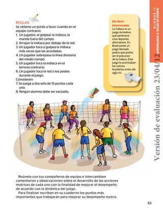 Reúnete con tus compañeros de equipo e intercambien
comentarios y observaciones sobre el desarrollo de las acciones
motrices de cada uno con la finalidad de mejorar el desempeño
de acuerdo con la dinámica del juego.
Para finalizar escriban en su cuaderno los puntos más
importantes que trabajarán para mejorar su desempeño motriz.
REGLAS
Se obtiene un punto a favor cuando en el
equipo contrario:
1. Un jugador, al golpear la indiaca, la
	 manda fuera del campo.
2. Arrojan la indiaca por debajo de la red.
3. Un jugador toca o golpea la indiaca 	 	
más veces que las acordadas.
4. Un jugador sobrepasa la línea divisoria 	
del medio campo.
5. Un jugador toca la indiaca en el 	 	
	 terreno contrario.
6. Un jugador toca la red o los postes
durante el juego.
Consideren:
7. Se juega a dos sets de 15 puntos cada 	
	uno.
8. Ningún alumno debe ser excluido.
Un dato
interesante
La indiaca es un
juego recreativo
que pertenece
a los deportes
alternativos. En
Brasil existe un
juego llamado
peteca que podría
ser el precursor
de la indiaca. Este
juego lo practicaban
los nativos
brasileños antes del
siglo xv.
63
BLOQUEII
APRENDAMOSAJUGARENEQUIPOVersióndeevaluación23/04/12
 