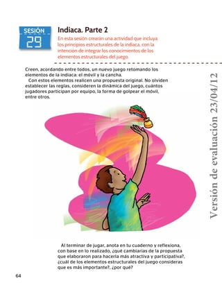 29
SESIÓN Indiaca. Parte 2
En esta sesión crearán una actividad que incluya
los principios estructurales de la indiaca, con la
intención de integrar los conocimientos de los
elementos estructurales del juego.
Creen, acordando entre todos, un nuevo juego retomando los
elementos de la indiaca: el móvil y la cancha.
Con estos elementos realicen una propuesta original. No olviden
establecer las reglas, consideren la dinámica del juego, cuántos
jugadores participan por equipo, la forma de golpear el móvil,
entre otros.
Al terminar de jugar, anota en tu cuaderno y reflexiona,
con base en lo realizado, ¿qué cambiarías de la propuesta
que elaboraron para hacerla más atractiva y participativa?,
¿cuál de los elementos estructurales del juego consideras
que es más importante?, ¿por qué?
64
Versióndeevaluación23/04/12
 