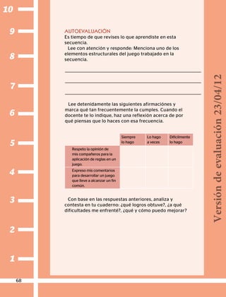 1
2
3
4
5
6
7
8
9
10
AUTOEVALUACIÓN
Es tiempo de que revises lo que aprendiste en esta
secuencia.
Lee con atención y responde: Menciona uno de los
elementos estructurales del juego trabajado en la
secuencia.
Lee detenidamente las siguientes afirmaciónes y
marca qué tan frecuentemente la cumples. Cuando el
docente te lo indique, haz una reflexión acerca de por
qué piensas que lo haces con esa frecuencia.
Siempre
lo hago
Lo hago
a veces
Difícilmente
lo hago
Respeto la opinión de
mis compañeros para la
aplicación de reglas en un
juego.
Expreso mis comentarios
para desarrollar un juego
que lleve a alcanzar un fin
común.
Con base en las respuestas anteriores, analiza y
contesta en tu cuaderno: ¿qué logros obtuve?, ¿a qué
dificultades me enfrenté?, ¿qué y cómo puedo mejorar?
68
Versióndeevaluación23/04/12
 