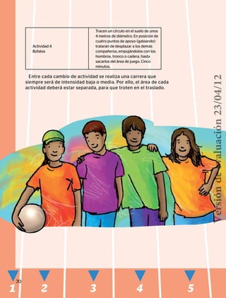 1 2 3 4 5
70
Actividad 4
Búfalos
Tracen un círculo en el suelo de unos
4 metros de diámetro. En posición de
cuatro puntos de apoyo (gateando)
tratarán de desplazar a los demás
compañeros, empujándolos con los
hombros, tronco o cadera, hasta
sacarlos del área de juego. Cinco
minutos.
Entre cada cambio de actividad se realiza una carrera que
siempre será de intensidad baja o media. Por ello, el área de cada
actividad deberá estar separada, para que troten en el traslado.
Versióndeevaluación23/04/12
 