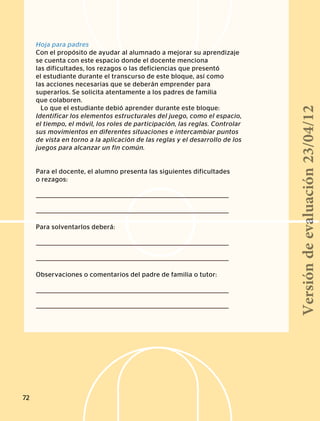 Hoja para padres
Con el propósito de ayudar al alumnado a mejorar su aprendizaje
se cuenta con este espacio donde el docente menciona
las dificultades, los rezagos o las deficiencias que presentó
el estudiante durante el transcurso de este bloque, así como
las acciones necesarias que se deberán emprender para
superarlos. Se solicita atentamente a los padres de familia
que colaboren.
Lo que el estudiante debió aprender durante este bloque:
Identificar los elementos estructurales del juego, como el espacio,
el tiempo, el móvil, los roles de participación, las reglas. Controlar
sus movimientos en diferentes situaciones e intercambiar puntos
de vista en torno a la aplicación de las reglas y el desarrollo de los
juegos para alcanzar un fin común.
Para el docente, el alumno presenta las siguientes dificultades
o rezagos:
Para solventarlos deberá:
Observaciones o comentarios del padre de familia o tutor:
72
Versióndeevaluación23/04/12
 