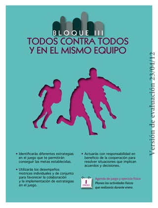 73
• Identificarás diferentes estrategias
en el juego que te permitirán
conseguir las metas establecidas.
• Utilizarás los desempeños
		motrices individuales y de conjunto 	
para favorecer la colaboración
		y la implementación de estrategias
		en el juego.
• Actuarás con responsabilidad en 	 	
beneficio de la cooperación para 	 	
	resolver situaciones que implican 	 	
	acuerdos y decisiones.
B L O Q U E I I I
TODOS CONTRA TODOS
Y EN EL MISMO EQUIPO
Agenda de juego y ejercicio físico
Planea las actividades físicas
que realizarás durante enero.
1ENERO
Versióndeevaluación23/04/12
 