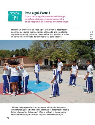 76
34
SESIÓN Pase a gol. Parte 2
En esta sesión jugarás nuevamente Pase a gol,
pero ahora observarás el desempeño motriz
de los integrantes de tu equipo en una estrategia.
Realicen un encuentro de Pase a gol. Observen el desempeño
motriz de su equipo cuando juegan utilizando una estrategia.
Hagan una pausa y reúnanse para comentarlo, pueden acordar
un número determinado de tiempos fuera para hacerlo.
Al final del juego reflexiona y comenta lo siguiente con tus
compañeros: ¿qué utilidad tiene observar el desempeño motriz
de los integrantes del equipo? ¿Cómo influyó el desempeño
motriz de los integrantes de tu equipo en una estrategia?
Versióndeevaluación23/04/12
 