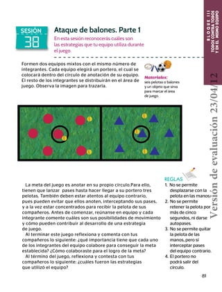 BLOQUEIII
TODOSCONTRATODOS
YENELMISMOEQUIPO
81
38
SESIÓN Ataque de balones. Parte 1
En esta sesión reconocerás cuáles son
las estrategias que tu equipo utiliza durante
el juego.
Formen dos equipos mixtos con el mismo número de
integrantes. Cada equipo elegirá un portero, el cual se
colocará dentro del círculo de anotación de su equipo.
El resto de los integrantes se distribuirán en el área de
juego. Observa la imagen para trazarla.
La meta del juego es anotar en su propio círculo.Para ello,
tienen que lanzar pases hasta hacer llegar a su portero tres
pelotas. También deben estar atentos al equipo contrario,
pues pueden evitar que ellos anoten, interceptando sus pases,
y a la vez estar concentrados para recibir la pelota de sus
compañeros. Antes de comenzar, reúnanse en equipo y cada
integrante comente cuáles son sus posibilidades de movimiento
y cómo pueden contribuir al desarrollo de una estrategia
de juego.
Al terminar este juego reflexiona y comenta con tus
compañeros lo siguiente: ¿qué importancia tiene que cada uno
de los integrantes del equipo colabore para conseguir la meta
establecida? ¿Cómo colaboraste para el logro de la meta?
Al término del juego, reflexiona y contesta con tus
compañeros lo siguiente: ¿cuáles fueron las estrategias
que utilizó el equipo?
REGLAS
1. No se permite
	 desplazarse con la
pelota en las manos.
2.	No se permite
	 retener la pelota por
más de cinco
	 segundos, ni darse
autopases.
3.	 No se permite quitar
la pelota de las 	
	 manos, pero sí 	
	 interceptar pases
	 del equipo contrario.
4.	El portero no
	 podrá salir del
	círculo.
Materiales:
seis pelotas o balones
y un objeto que sirva
para marcar el área
de juego.
Versióndeevaluación23/04/12
 