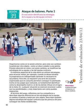 82
39
SESIÓN Ataque de balones. Parte 2
En esta sesión identificarás las estrategias
de tu equipo y las del equipo contrario.
Materiales:
6 pelotas de trapo
o 6 balones o 6
discos voladores.
Organícense como en la sesión anterior, pero esta vez cambien
la pelota por otro objeto, como un disco volador o una pelota.
Presten atención en cómo, con estos cambios, se modifican las
estrategias de su equipo y las del equipo contrario.
En distintos aspectos de la vida diaria se utilizan estrategias
para alcanzar metas, por ejemplo, cuando se desea estudiar
la preparatoria es indispensable aprender lo necesario en
secundaria. Para ello, se requieren una serie de acciones
organizadas que en conjunto permitan conseguir lo planteado.
Como en los juegos que realizaste, es fundamental identificar
cómo tu desempeño motriz y el de los demás influye en el logro
de la meta. En cualquier situación es esencial reconocer cuáles
son tus posibilidades, y más importante aún cómo puedes
mejorarlas.
Al término del juego, reflexiona con tus compañeros y
describan algunas diferencias en las estrategias de tu equipo
al cambiar la pelota o balón por otro objeto. Describan también
alguna estrategia del equipo contrario que les parezca útil para
conseguir las metas establecidas.
Versióndeevaluación23/04/12
 