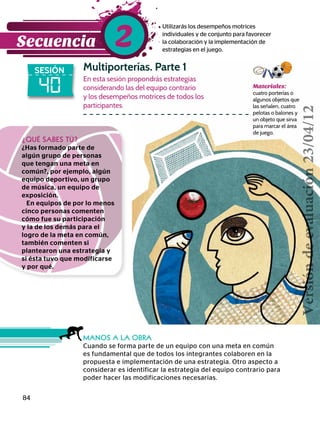 84
Materiales:
cuatro porterías o
algunos objetos que
las señalen, cuatro
pelotas o balones y
un objeto que sirva
para marcar el área
de juego.
40
SESIÓN Multiporterías. Parte 1
Utilizarás los desempeños motrices
individuales y de conjunto para favorecer
la colaboración y la implementación de
estrategias en el juego.
En esta sesión propondrás estrategias
considerando las del equipo contrario
y los desempeños motrices de todos los
participantes.
MANOS A LA OBRA
Cuando se forma parte de un equipo con una meta en común
es fundamental que de todos los integrantes colaboren en la
propuesta e implementación de una estrategia. Otro aspecto a
considerar es identificar la estrategia del equipo contrario para
poder hacer las modificaciones necesarias.
¿QUÉ SABES TÚ?
¿Has formado parte de
algún grupo de personas
que tengan una meta en
común?, por ejemplo, algún
equipo deportivo, un grupo
de música, un equipo de
exposición.
En equipos de por lo menos
cinco personas comenten
cómo fue su participación
y la de los demás para el
logro de la meta en común,
también comenten si
plantearon una estrategia y
si ésta tuvo que modificarse
y por qué.
Secuencia 2
Versióndeevaluación23/04/12
 