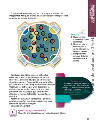 BLOQUEIII
TODOSCONTRATODOS
YENELMISMOEQUIPO
85
Formen cuatro equipos mixtos con el mismo número de
integrantes. Marquen el área de juego y coloquen las porterías
como se aprecia en la imagen.
REGLAS
1.	 No se permite
tocar el balón con
las manos.
2.	No se permite el
contacto físico,
como empujones,
jalones o golpes.
3.	 Si la pelota sale
del área de juego
debe lanzarse al
centro.
Este juego consiste en anotar gol en las
otras tres porterías y evitar que anoten en
la propia. Los cuatro equipos se enfrentarán
simultáneamente. Pueden utilizar un distintivo
para identificar a los integrantes de cada equipo.
Observen las estrategias y los desempeños
motrices de su equipo y del contrario para
proponer una estrategia que contribuya a
alcanzar la meta establecida y pónganla en
práctica.
Al término del juego, contesta lo siguiente:
¿qué desempeños motrices consideraste para
proponer alguna estrategia?
Describe un ejemplo.
Agenda de juego y ejercicio físico
Planea las actividades físicas que realizarás durante febrero.1febrero
Consulta en…
Revisa en la siguiente página el
apartado “Yo”, “Para cuidar mi
cuerpo”: la importancia de dormir
el tiempo suficiente: http://
sepiensa.org.mx/sepiensa2009/
jovenes.html.
Versióndeevaluación23/04/12
 