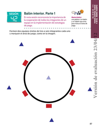 BLOQUEIII
TODOSCONTRATODOS
YENELMISMOEQUIPO
87
42
SESIÓN Balón interior. Parte 1
En esta sesión reconocerás la importancia de
la cooperación de todos los integrantes de un
equipo en la implementación de estrategias
de juego.
Formen dos equipos mixtos de tres a seis integrantes cada uno
y marquen el área de juego, como en la imagen.
Materiales:
una pelota o un balón
y un objeto que sirva
para marcar el área de
juego.
Versióndeevaluación23/04/12
 