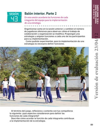BLOQUEIII
TODOSCONTRATODOS
YENELMISMOEQUIPO
89
43
SESIÓN Balón interior. Parte 2
En esta sesión acordarás las funciones de cada
integrante del equipo para la implementación
de una estrategia.
Organícense como en la sesión anterior y cambien el número
de jugadores ofensivos para observar cómo el trabajo de
colaboración y organización se modifica. Propongan una
estrategia y asignen funciones a cada uno de los participantes
para su implementación.
Como pudiste experimentar, para la implementación de una
estrategia es necesario definir funciones.
Al término del juego, reflexiona y comenta con tus compañeros
lo siguiente: ¿qué aspectos consideraron para definir las
funciones de cada integrante?
Describe cómo acordar la función de cada integrante contribuye
a la implementación de la estrategia.
Versióndeevaluación23/04/12
 