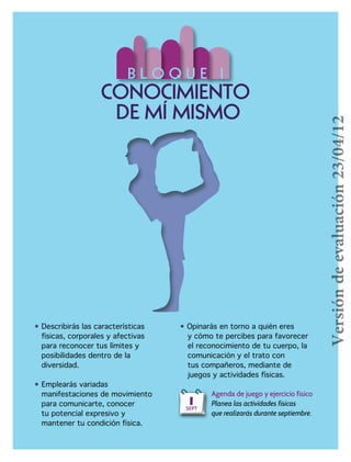 • Describirás las características
físicas, corporales y afectivas
	 para reconocer tus límites y
	 posibilidades dentro de la
	diversidad.
• Emplearás variadas 	
manifestaciones de movimiento 	 	
	 para comunicarte, conocer
	 tu potencial expresivo y
	 mantener tu condición física.
• Opinarás en torno a quién eres
	 y cómo te percibes para favorecer
	 el reconocimiento de tu cuerpo, la
	 comunicación y el trato con
	 tus compañeros, mediante de
	 juegos y actividades físicas.
B L O Q U E I
CONOCIMIENTO
DE MÍ MISMO
Agenda de juego y ejercicio físico
Planea las actividades físicas
que realizarás durante septiembre.
1SEPT
Versióndeevaluación23/04/12
 