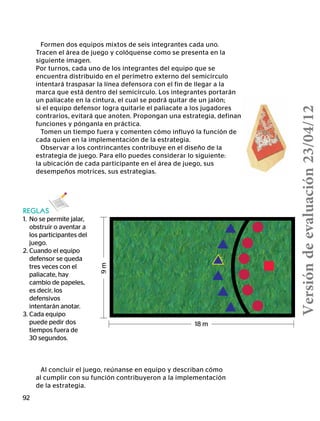 92
Formen dos equipos mixtos de seis integrantes cada uno.
Tracen el área de juego y colóquense como se presenta en la
siguiente imagen.
Por turnos, cada uno de los integrantes del equipo que se
encuentra distribuido en el perímetro externo del semicírculo
intentará traspasar la línea defensora con el fin de llegar a la
marca que está dentro del semicírculo. Los integrantes portarán
un paliacate en la cintura, el cual se podrá quitar de un jalón;
si el equipo defensor logra quitarle el paliacate a los jugadores
contrarios, evitará que anoten. Propongan una estrategia, definan
funciones y pónganla en práctica.
Tomen un tiempo fuera y comenten cómo influyó la función de
cada quien en la implementación de la estrategia.
Observar a los contrincantes contribuye en el diseño de la
estrategia de juego. Para ello puedes considerar lo siguiente:
la ubicación de cada participante en el área de juego, sus
desempeños motrices, sus estrategias.
Al concluir el juego, reúnanse en equipo y describan cómo
al cumplir con su función contribuyeron a la implementación
de la estrategia.
REGLAS
1.	 No se permite jalar,
obstruir o aventar a
los participantes del
juego.
2.	Cuando el equipo
defensor se queda
tres veces con el
paliacate, hay
cambio de papeles,
es decir, los
defensivos
	 intentarán anotar.
3.	Cada equipo
puede pedir dos
tiempos fuera de
30 segundos.
18 m
9m
Versióndeevaluación23/04/12
 