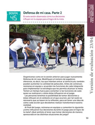 BLOQUEIII
TODOSCONTRATODOS
YENELMISMOEQUIPO
93
45
SESIÓN Defensa de mi casa. Parte 2
En esta sesión observarás cómo tus decisiones
influyen en tu equipo para el logro de la meta.
Organícense como en la sesión anterior para jugar nuevamente
Defensa de mi casa. Modifiquen el número de jugadores
ofensivos, es decir, los que intentan entrar al semicírculo; también
pueden aumentar la cantidad de paliacates. Antes de comenzar,
reúnanse en equipo y acuerden las funciones de cada integrante
para implementar la estrategia que les permita alcanzar la meta.
Tomen un tiempo fuera para comentar si las funciones de cada
quien se realizaron y cómo éstas influyeron en el juego.
Las personas tenemos la posibilidad de tomar decisiones y
éstas influyen en el contexto en el que ocurren, por tal razón es
necesario que se basen en la reflexión, para así tener una idea de
cómo cada acción que decidamos realizar transformará nuestra
realidad.
Al final del juego, reúnanse en equipos y comenten lo siguiente:
¿cómo influyeron tus decisiones durante el juego para el logro de
la meta? ¿Qué sentiste al tener que tomar decisiones de manera
apresurada en las distintas situaciones de juego?
Versióndeevaluación23/04/12
 