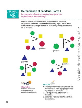 46
SESIÓN Defendiendo el banderín. Parte 1
En esta sesión valorarás la importancia de actuar con
responsabilidad durante el juego.
Formen cuatro equipos mixtos, de preferencia con cinco
integrantes cada uno. Delimiten el área de juego a partir de las
características del lugar donde se realizará y colóquense como
en la imagen.
REGLAS
1.	 Sólo se pueden desplazar y marcar los
banderines de otros equipos portando
el paliacate en la cintura.
2.	Sólo el guardia puede retirar los
paliacates.
3. Comenzar y parar a la señal acordada
previamente.
94
Materiales:
Cartulinas, marcadores
o pintura acrílica, un
paliacate por participante.
guardián
guardián
guardián
guardián
Versióndeevaluación23/04/12
 