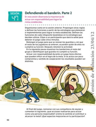 96
47
SESIÓN Defendiendo el banderín. Parte 2
En esta sesión observarás la importancia de
actuar con responsabilidad para lograr las
metas establecidas.
Organícense como en la sesión anterior. Propongan otras reglas
y definan las funciones a partir de las estrategias que planearon
e impleméntenlas para lograr la meta establecida. Definan las
funciones de cada integrante basándose en la estrategia que
decidan utilizar. Elijan a un participante que dará la señal para
detener el juego cada cinco minutos.
Detengan el juego para que se reúnan los guardias y, sin que
el resto de los jugadores se enteren, acuerden quién de ellos no
cumplirá su función. Después retomen la actividad.
En la siguiente pausa muestren los banderines al resto del
grupo e identifiquen qué guardia no cumplió su función.
Actuar con responsabilidad durante un juego tiene efectos
que pueden influir en el logro de la meta. Si se actúa con poco
compromiso y sentido de cooperación los resultados pueden ser
distintos.
Al final del juego, reúnanse con sus compañeros de equipo y
comenten lo siguiente: ¿qué acciones realizarías para actuar
como una persona responsable? ¿Cómo te sentiste al contribuir a
alcanzar la meta? ¿Qué aspectos mejorarías en tu participación?
Versióndeevaluación23/04/12
 