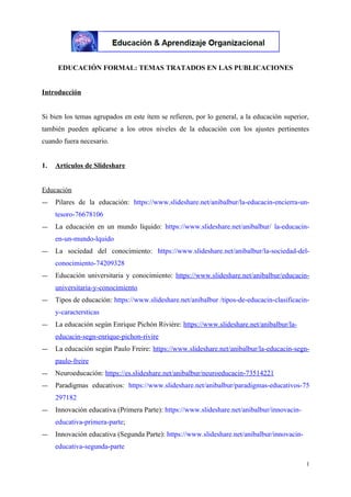 EDUCACIÓN FORMAL: TEMAS TRATADOS EN LAS PUBLICACIONES
Introducción
Si bien los temas agrupados en este ítem se refieren, por lo general, a la educación superior,
también pueden aplicarse a los otros niveles de la educación con los ajustes pertinentes
cuando fuera necesario.
1. Artículos de Slideshare
Educación
― Pilares de la educación: https://www.slideshare.net/anibalbur/la-educacin-encierra-un-
tesoro-76678106
― La educación en un mundo líquido: https://www.slideshare.net/anibalbur/ la-educacin-
en-un-mundo-lquido
― La sociedad del conocimiento: https://www.slideshare.net/anibalbur/la-sociedad-del-
conocimiento-74209328
― Educación universitaria y conocimiento: https://www.slideshare.net/anibalbur/educacin-
universitaria-y-conocimiento
― Tipos de educación: https://www.slideshare.net/anibalbur /tipos-de-educacin-clasificacin-
y-caractersticas
― La educación según Enrique Pichón Rivière: https://www.slideshare.net/anibalbur/la-
educacin-segn-enrique-pichon-rivire
― La educación según Paulo Freire: https://www.slideshare.net/anibalbur/la-educacin-segn-
paulo-freire
― Neuroeducación: https://es.slideshare.net/anibalbur/neuroeducacin-73514221
― Paradigmas educativos: https://www.slideshare.net/anibalbur/paradigmas-educativos-75
297182
― Innovación educativa (Primera Parte): https://www.slideshare.net/anibalbur/innovacin-
educativa-primera-parte;
― Innovación educativa (Segunda Parte): https://www.slideshare.net/anibalbur/innovacin-
educativa-segunda-parte
1
 