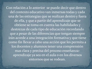 Con relación a lo anterior  se puede decir que dentro del contexto educativo van inmersas todas y cada una de las estrategias que se realizan dentro y fuera de ella, y que a partir del aprendizaje que se obtiene se toma en cuenta las habilidades y destrezas de cada tipo de educación recordando que a pesar de las diferencias que tengan siempre irán acorde a una integración formativa y que tiene como fin llevar a cabo una acción que les permita a los docentes y alumnos tener una comprensión mas clara y precisa del proceso enseñanza-aprendizaje ya sea en el aula o en los diversos entornos que se rodean.