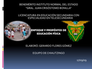 BENEMÉRITO INSTITUTO NORMAL DEL ESTADO “GRAL. JUAN CRISÓSTOMO BONILLA” LICENCIATURA EN EDUCACIÓN SECUNDARIA CON ESPECIALIDAD EN TELESECUNDARIA ENFOQUE Y PROPÓSITOS DE EDUCACIÓN FÍSICA ELABORÓ: GERARDO FLORES GÓMEZ EQUIPO DE CHIAUTZINGO 17/09/09 
