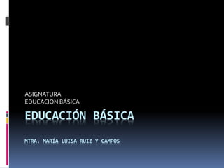 EDUCACIÓN BÁSICA
MTRA. MARÍA LUISA RUIZ Y CAMPOS
ASIGNATURA
EDUCACIÓN BÁSICA
 