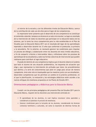 al interior de la escuela y con los diferentes niveles de Educación Básica, acerca
   de la contribución de cada uno de ellos para el logro de las competencias.
       Es importante tener presente que el desarrollo de una competencia no constituye
   el contenido a abordar, tampoco se alcanza en un solo ciclo escolar; su logro es resultado
   de la intervención de todos los docentes que participan en la educación básica de los
   alumnos, por lo tanto las cinco competencias para la vida establecidas en el Plan de
   Estudios para la Educación Básica 2011 son el resultado del logro de los aprendizajes
   esperados a desarrollar durante los 12 años que conforman el preescolar, la primaria
   y la secundaria. Por lo anterior, es necesario generar las condiciones para impulsar
   un proceso de diálogo y colaboración entre los docentes de estos niveles educativos,
   a fin de compartir criterios e intercambiar ideas y reflexiones sobre los procesos de
   aprendizaje de los estudiantes y sobre las formas colectivas de intervención que pueden
   realizarse para contribuir al logro educativo.
       El grado de dominio de una competencia implica que el docente observe el análisis
   que hace el alumno de una situación problemática, los esquemas de actuación que
   elige y que representan la interrelación de actitudes que tiene; los procedimientos
   que domina y la serie de conocimientos que pone en juego para actuar de manera
   competente. Ante este reto es insoslayable que los maestros junto con sus estudiantes,
   desarrollen competencias que les permitan un cambio en la práctica profesional, en
   el que la planificación, la evaluación y las estrategias didácticas estén acordes a los
   nuevos enfoques de enseñanza propuestos en los Planes de Estudio 2011.

   Orientaciones pedagógicas y didácticas para la Educación Básica

       Cumplir con los principios pedagógicos del presente Plan de Estudios 2011 para la
   Educación Básica, requiere de los docentes una intervención centrada en:


       • El aprendizaje de los alumnos, lo cual implica reconocer cómo aprenden y
             considerarlo al plantear el proceso de enseñanza.
       • Generar condiciones para la inclusión de los alumnos, considerando los diversos
             contextos familiares y culturales, así como la expresión de distintas formas de




Programas   de estudio   2011
 