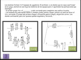 Los alumnos forman 3 ó 4 equipos de jugadores. El profesor, o un alumno que no vaya a participar
en el juego, anotará en una hoja los nombres de los equipos para ir apuntando las puntuaciones que
obtengan
- El primer grupo tira el _______ y sale corriendo para completar una vuelta a la pista,
- Los alumnos de cada equipo deben ir siempre todos juntos y llegar juntos a la zona de hacer el
tiro. corriendo. El grupo que primero llegue a 30 puntos gana el juego y dejará de correr. Los
demás continuarán, para ver quienes quedan segundos y terceros...




                                   CLICK                                                 CLICK
 