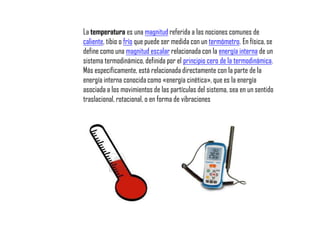 La temperatura es una magnitud referida a las nociones comunes de
caliente, tibio o frío que puede ser medida con un termómetro. En física, se
define como una magnitud escalar relacionada con la energía interna de un
sistema termodinámico, definida por el principio cero de la termodinámica.
Más específicamente, está relacionada directamente con la parte de la
energía interna conocida como «energía cinética», que es la energía
asociada a los movimientos de las partículas del sistema, sea en un sentido
traslacional, rotacional, o en forma de vibraciones
 