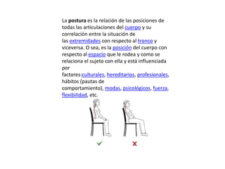 La postura es la relación de las posiciones de
todas las articulaciones del cuerpo y su
correlación entre la situación de
las extremidades con respecto al tronco y
viceversa. O sea, es la posición del cuerpo con
respecto al espacio que le rodea y como se
relaciona el sujeto con ella y está influenciada
por
factores:culturales, hereditarios, profesionales,
hábitos (pautas de
comportamiento), modas, psicológicos, fuerza,
flexibilidad, etc.
 