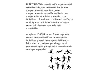 EL TEST FÍSICO Es una situación experimental
estandarizada, que sirve de estímulo a un
comportamiento. Asimismo, este
comportamiento se evalúa mediante una
comparación estadística con el de otros
individuos colocados en la misma situación, de
modo que es posible así clasificar al sujeto
examinado desde el punto de vista
cuantitativo.

se aplican PORQUE de esa forma se puede
evaluar la capacidad física de uno o mas
individuos y ver si tiene alguna deficiencia
física interior o exterior para luego ver si
pueden ser aptos para pruebas de resistencia
de mayor capacidad.
 